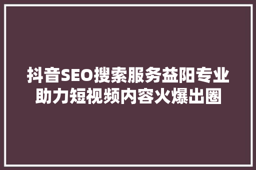 抖音SEO搜索服务益阳专业助力短视频内容火爆出圈