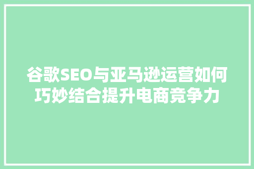 谷歌SEO与亚马逊运营如何巧妙结合提升电商竞争力