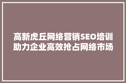 高新虎丘网络营销SEO培训助力企业高效抢占网络市场