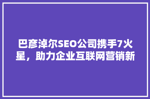 巴彦淖尔SEO公司携手7火星，助力企业互联网营销新篇章  第1张