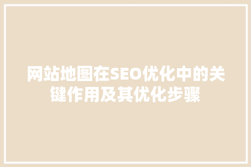 网站地图在SEO优化中的关键作用及其优化步骤