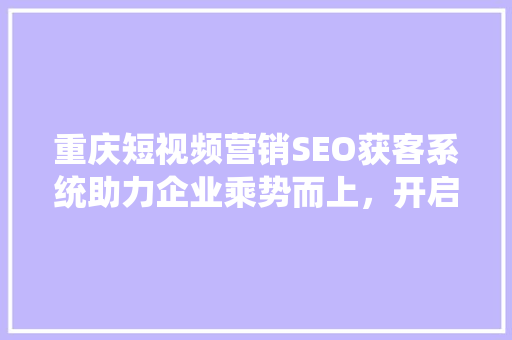 重庆短视频营销SEO获客系统助力企业乘势而上，开启数字化营销新时代