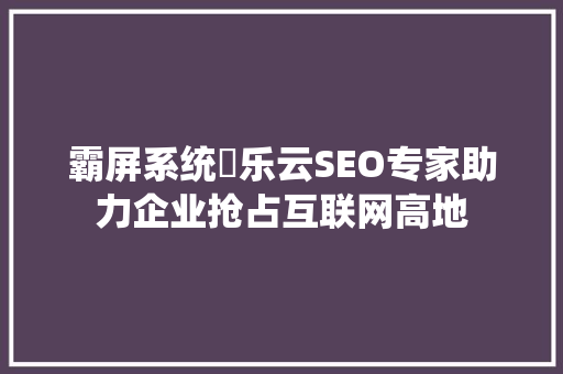霸屏系统乚乐云SEO专家助力企业抢占互联网高地