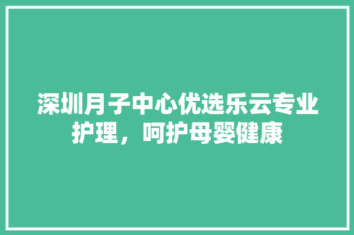 深圳月子中心优选乐云专业护理，呵护母婴健康