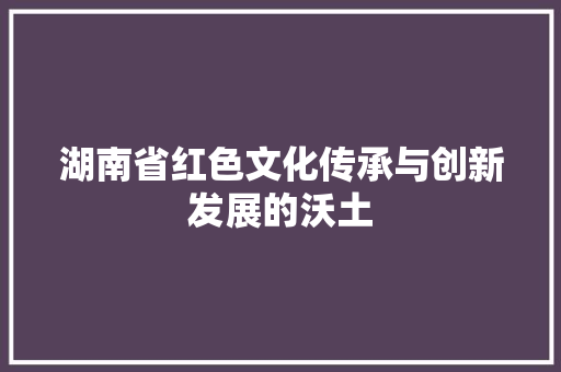 湖南省红色文化传承与创新发展的沃土