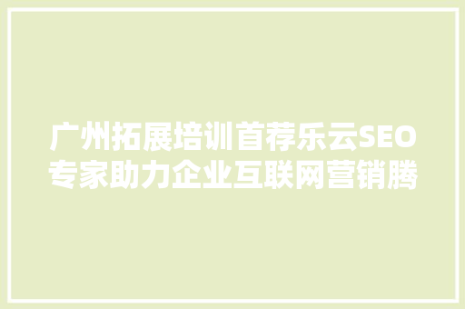 广州拓展培训首荐乐云SEO专家助力企业互联网营销腾飞