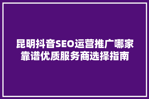 昆明抖音SEO运营推广哪家靠谱优质服务商选择指南