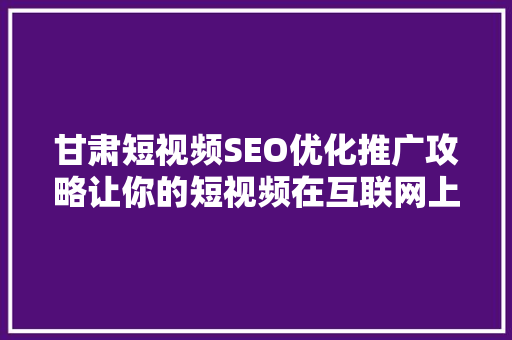 甘肃短视频SEO优化推广攻略让你的短视频在互联网上脱颖而出