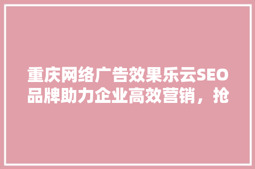 重庆网络广告效果乐云SEO品牌助力企业高效营销，抢占市场先机