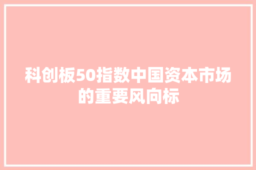 科创板50指数中国资本市场的重要风向标
