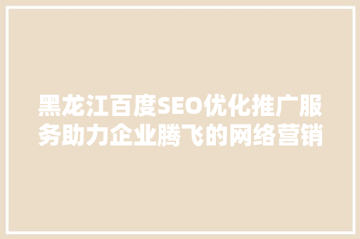 黑龙江百度SEO优化推广服务助力企业腾飞的网络营销之路
