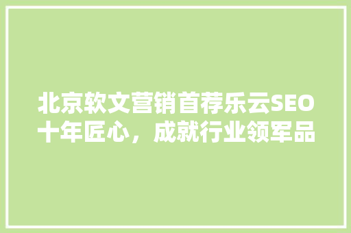 北京软文营销首荐乐云SEO十年匠心，成就行业领军品牌