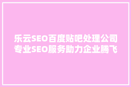 乐云SEO百度贴吧处理公司专业SEO服务助力企业腾飞