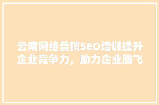 云南网络营销SEO培训提升企业竞争力，助力企业腾飞