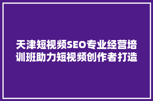 天津短视频SEO专业经营培训班助力短视频创作者打造爆款内容