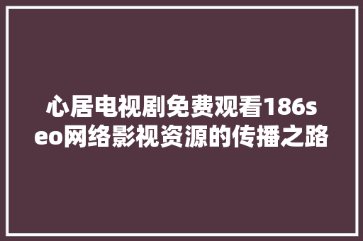 心居电视剧免费观看186seo网络影视资源的传播之路