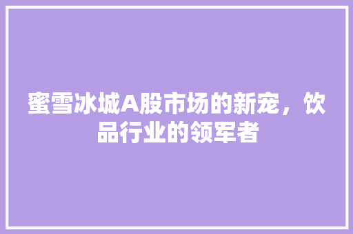 蜜雪冰城A股市场的新宠，饮品行业的领军者