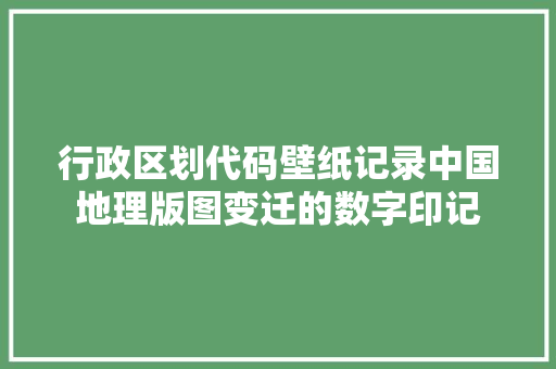 行政区划代码壁纸记录中国地理版图变迁的数字印记