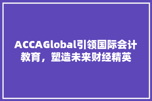 ACCAGlobal引领国际会计教育，塑造未来财经精英