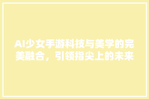 AI少女手游科技与美学的完美融合，引领指尖上的未来之旅