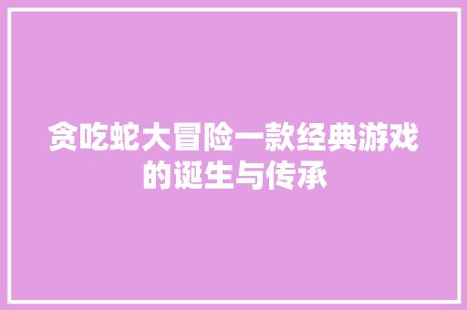 贪吃蛇大冒险一款经典游戏的诞生与传承
