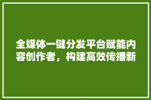 全媒体一键分发平台赋能内容创作者，构建高效传播新生态
