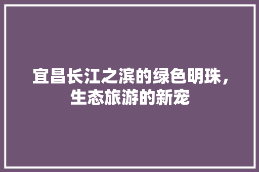 宜昌长江之滨的绿色明珠，生态旅游的新宠