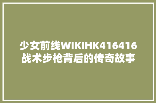 少女前线WIKIHK416416战术步枪背后的传奇故事