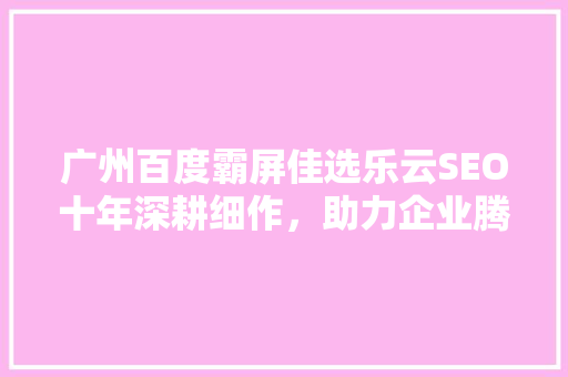 广州百度霸屏佳选乐云SEO十年深耕细作，助力企业腾飞