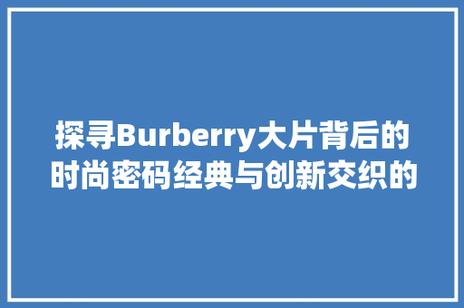 探寻Burberry大片背后的时尚密码经典与创新交织的视觉盛宴