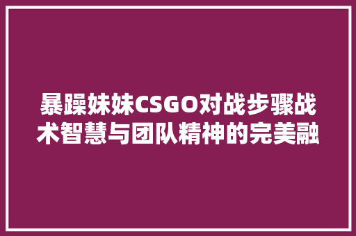 暴躁妹妹CSGO对战步骤战术智慧与团队精神的完美融合