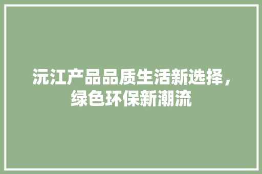 沅江产品品质生活新选择，绿色环保新潮流