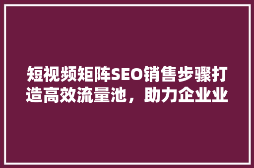 短视频矩阵SEO销售步骤打造高效流量池，助力企业业绩腾飞