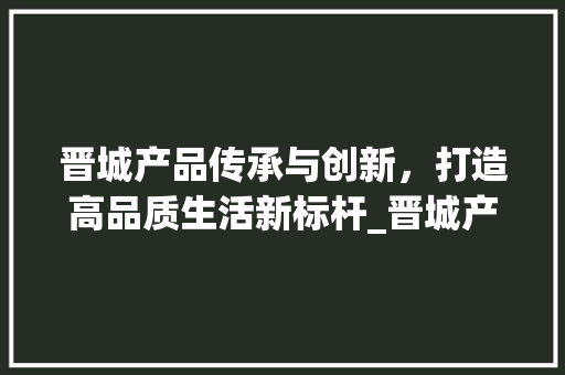 晋城产品传承与创新，打造高品质生活新标杆_晋城产品关键词优化