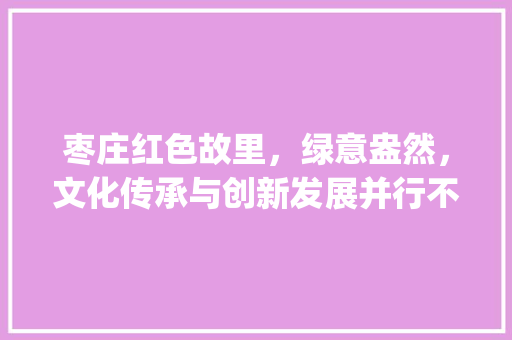 枣庄红色故里，绿意盎然，文化传承与创新发展并行不悖_枣庄关键词优化制作