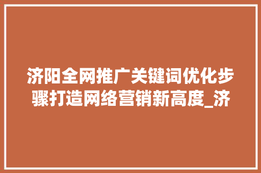 济阳全网推广关键词优化步骤打造网络营销新高度_济阳全网推广关键词优化