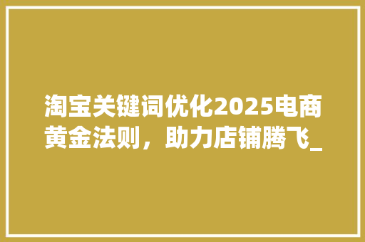 淘宝关键词优化2025电商黄金法则，助力店铺腾飞_淘宝关键词优化2025