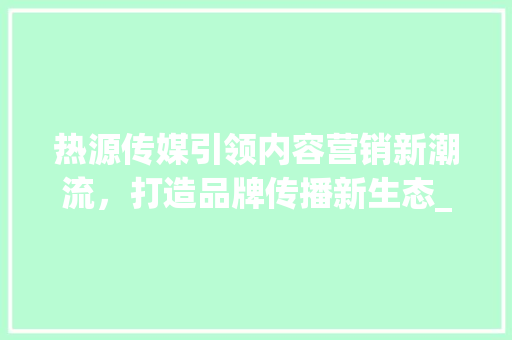 热源传媒引领内容营销新潮流，打造品牌传播新生态_热源传媒关键词优化