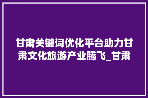 甘肃关键词优化平台助力甘肃文化旅游产业腾飞_甘肃关键词优化平台