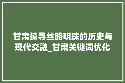 甘肃探寻丝路明珠的历史与现代交融_甘肃关键词优化操作