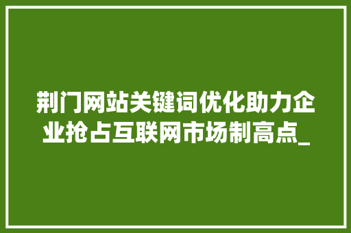 荆门网站关键词优化助力企业抢占互联网市场制高点_荆门网站关键词优化公司