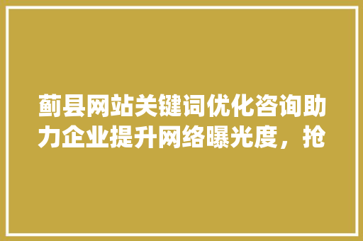 蓟县网站关键词优化咨询助力企业提升网络曝光度，抢占市场先机_蓟县网站关键词优化咨询