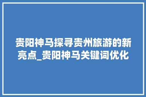 贵阳神马探寻贵州旅游的新亮点_贵阳神马关键词优化