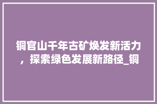 铜官山千年古矿焕发新活力，探索绿色发展新路径_铜官山关键词优化