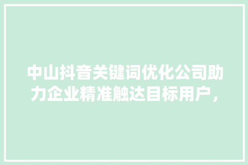 中山抖音关键词优化公司助力企业精准触达目标用户，打造爆款内容_中山抖音关键词优化公司