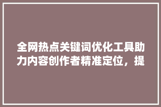 全网热点关键词优化工具助力内容创作者精准定位，提升传播效果_全网热点关键词优化工具