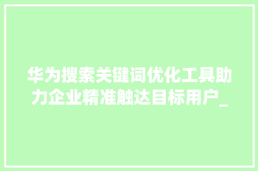 华为搜索关键词优化工具助力企业精准触达目标用户_华为搜索关键词优化工具