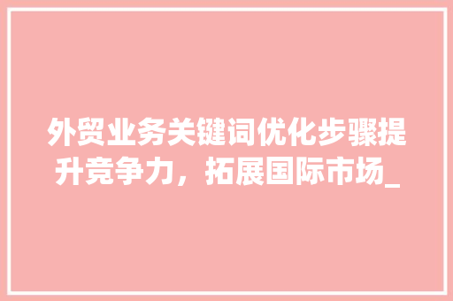外贸业务关键词优化步骤提升竞争力，拓展国际市场_外贸业务相关关键词优化