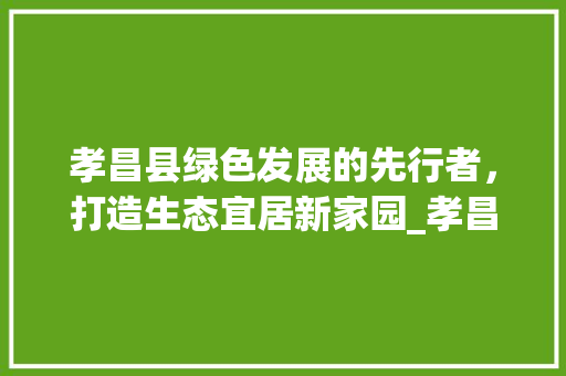 孝昌县绿色发展的先行者，打造生态宜居新家园_孝昌县百度优化关键词