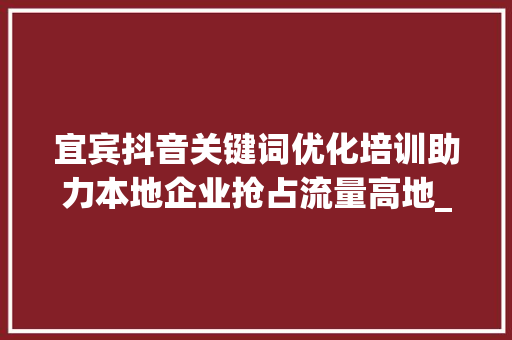 宜宾抖音关键词优化培训助力本地企业抢占流量高地_宜宾抖音关键词优化培训